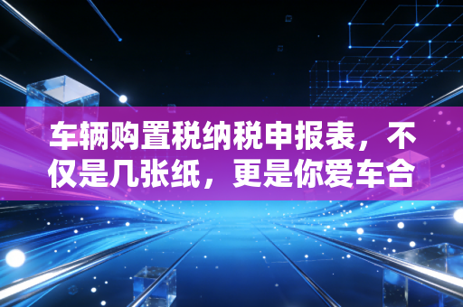 车辆购置税纳税申报表,不仅是几张纸,更是你爱车合法身份的通行证