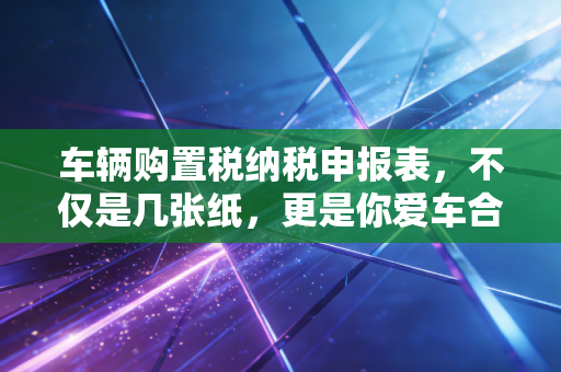 车辆购置税纳税申报表，不仅是几张纸，更是你爱车合法身份的通行证