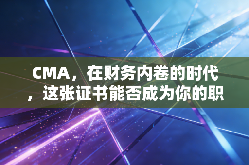 CMA，在财务内卷的时代，这张证书能否成为你的职场救生圈？