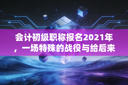 会计初级职称报名2021年，一场特殊的战役与给后来者的启示