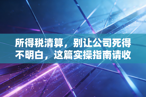 所得税清算，别让公司死得不明白，这篇实操指南请收好