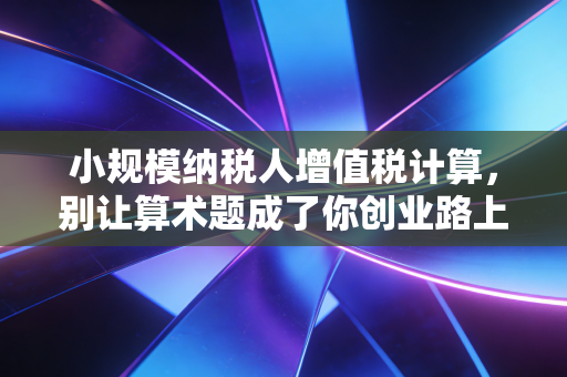 小规模纳税人增值税计算,别让算术题成了你创业路上的拦路虎
