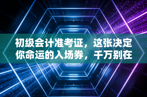 初级会计准考证，这张决定你命运的入场券，千万别在这些细节上翻车