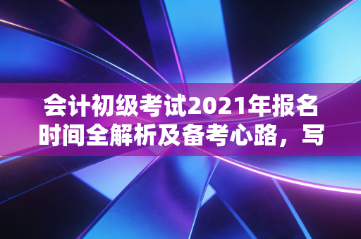 会计初级考试2021年报名时间全解析及备考心路,写给每一个在深夜刷题的你