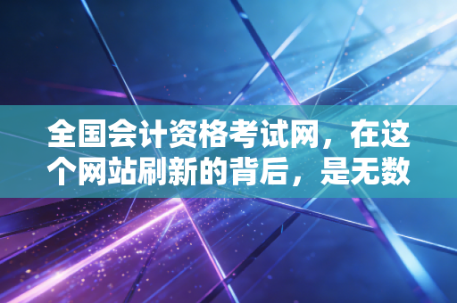 全国会计资格考试网,在这个网站刷新的背后,是无数会计人的焦虑与重生