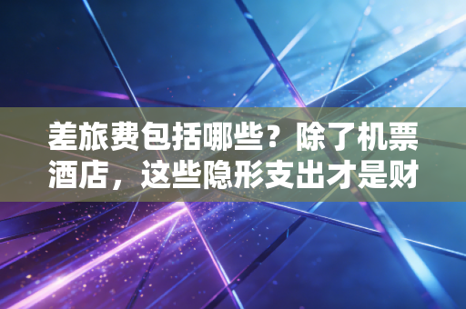 差旅费包括哪些?除了机票酒店,这些隐形支出才是财务审计的重点