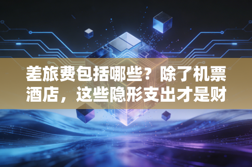 差旅费包括哪些？除了机票酒店，这些隐形支出才是财务审计的重点