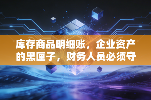 库存商品明细账,企业资产的黑匣子,财务人员必须守住的防线