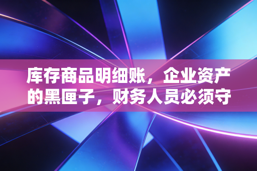 库存商品明细账，企业资产的黑匣子，财务人员必须守住的防线