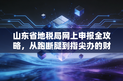 山东省地税局网上申报全攻略，从跑断腿到指尖办的财务进化论