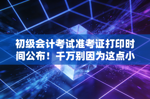 初级会计考试准考证打印时间公布!千万别因为这点小事,毁了半年的备考心血