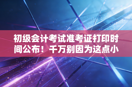 初级会计考试准考证打印时间公布！千万别因为这点小事，毁了半年的备考心血