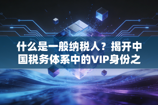 什么是一般纳税人？揭开中国税务体系中的VIP身份之谜