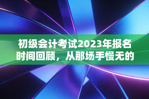 初级会计考试2023年报名时间回顾,从那场手慢无的抢座大战看会计行业的门槛变迁
