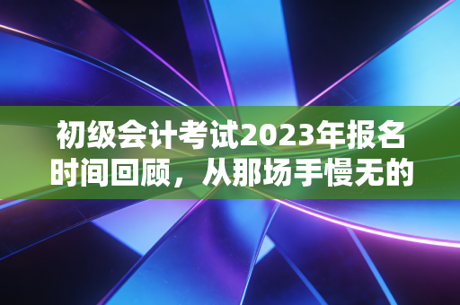初级会计考试2023年报名时间回顾，从那场手慢无的抢座大战看会计行业的门槛变迁