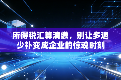 所得税汇算清缴，别让多退少补变成企业的惊魂时刻