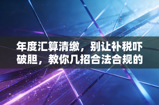 年度汇算清缴，别让补税吓破胆，教你几招合法合规的省钱心法