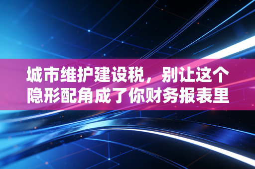 城市维护建设税，别让这个隐形配角成了你财务报表里的隐形刺客