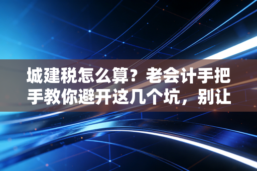 城建税怎么算？老会计手把手教你避开这几个坑，别让城市维护费成了你的糊涂账
