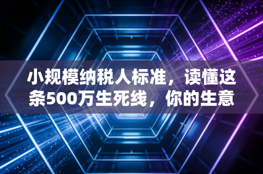 小规模纳税人标准,读懂这条500万生死线,你的生意才算真正入门