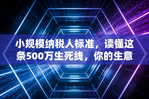 小规模纳税人标准，读懂这条500万生死线，你的生意才算真正入门