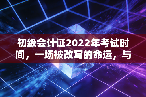 初级会计证2022年考试时间，一场被改写的命运，与那些年我们追过的会计梦