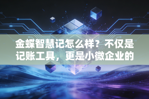 金蝶智慧记怎么样?不仅是记账工具,更是小微企业的经营管家——资深注会深度体验报告