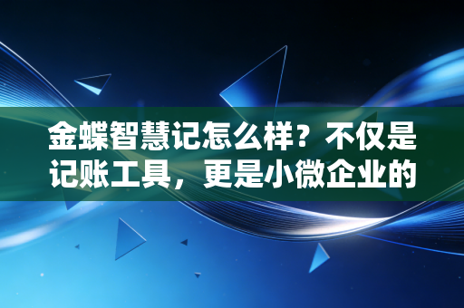 金蝶智慧记怎么样？不仅是记账工具，更是小微企业的经营管家——资深注会深度体验报告