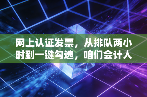 网上认证发票，从排队两小时到一键勾选，咱们会计人的悲喜进化史