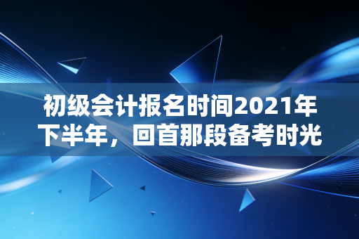 初级会计报名时间2021年下半年，回首那段备考时光，我们到底在焦虑什么？