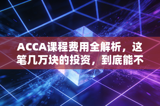 ACCA课程费用全解析,这笔几万块的投资,到底能不能换来你的锦绣前程?