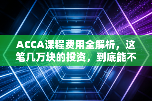 ACCA课程费用全解析，这笔几万块的投资，到底能不能换来你的锦绣前程？