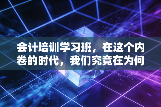 会计培训学习班，在这个内卷的时代，我们究竟在为何买单？