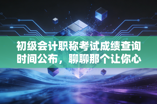 初级会计职称考试成绩查询时间公布,聊聊那个让你心跳加速的瞬间与背后的职业真相
