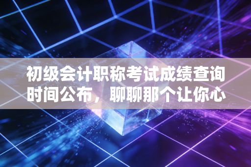 初级会计职称考试成绩查询时间公布,聊聊那个让你心跳加速的瞬间与背后的职业真相