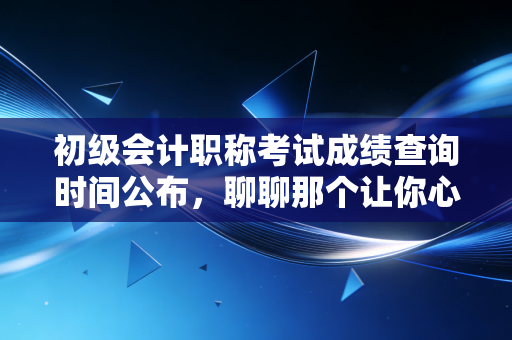 初级会计职称考试成绩查询时间公布，聊聊那个让你心跳加速的瞬间与背后的职业真相