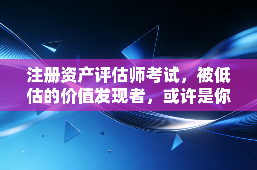 注册资产评估师考试，被低估的价值发现者，或许是你职业生涯的第二曲线