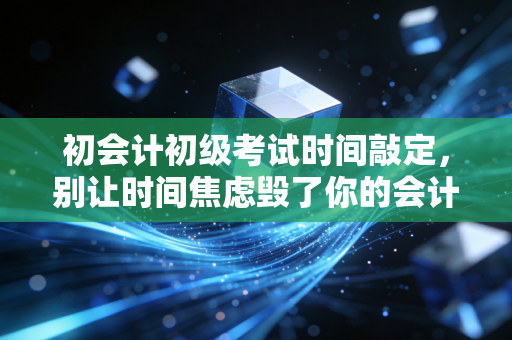 初会计初级考试时间敲定,别让时间焦虑毁了你的会计第一步
