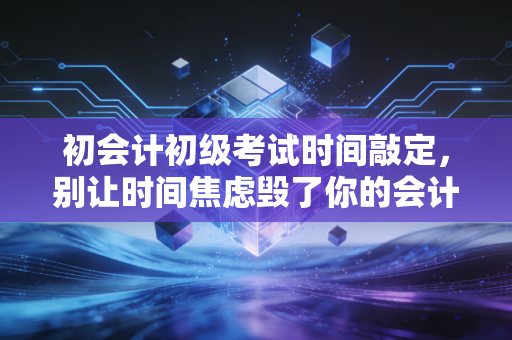 初会计初级考试时间敲定,别让时间焦虑毁了你的会计第一步