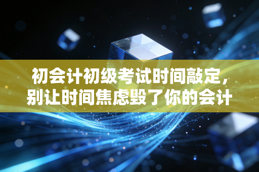 初会计初级考试时间敲定，别让时间焦虑毁了你的会计第一步