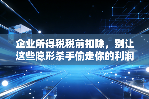 企业所得税税前扣除，别让这些隐形杀手偷走你的利润——一位注会老炮的真心话