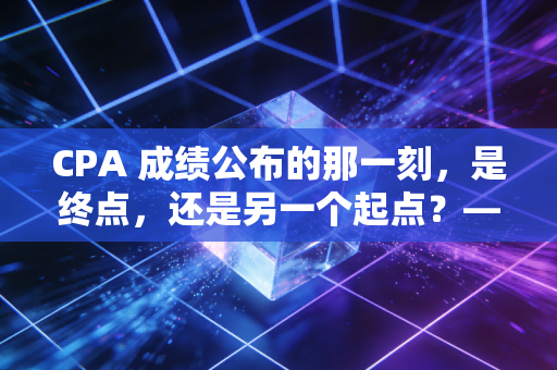 CPA 成绩公布的那一刻，是终点，还是另一个起点？—— 一个注会老兵的真心话