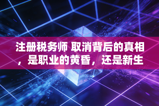 注册税务师 取消背后的真相,是职业的黄昏,还是新生的黎明?