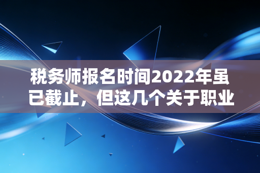 税务师报名时间2022年虽已截止,但这几个关于职业发展的真相你必须知道