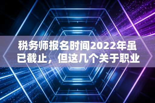 税务师报名时间2022年虽已截止，但这几个关于职业发展的真相你必须知道