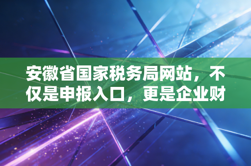 安徽省国家税务局网站,不仅是申报入口,更是企业财税合规的数字灯塔