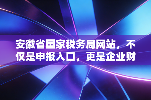安徽省国家税务局网站,不仅是申报入口,更是企业财税合规的数字灯塔