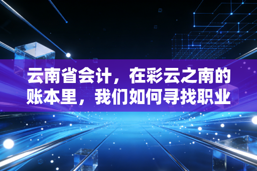 云南省会计,在彩云之南的账本里,我们如何寻找职业的诗与远方