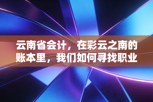 云南省会计，在彩云之南的账本里，我们如何寻找职业的诗与远方