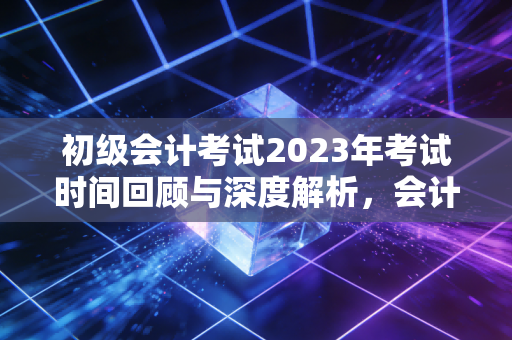 初级会计考试2023年考试时间回顾与深度解析,会计路上的成人礼